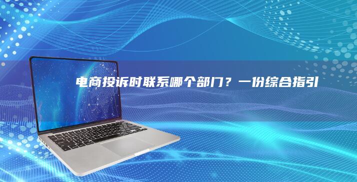 电商投诉时联系哪个部门？一份综合指引